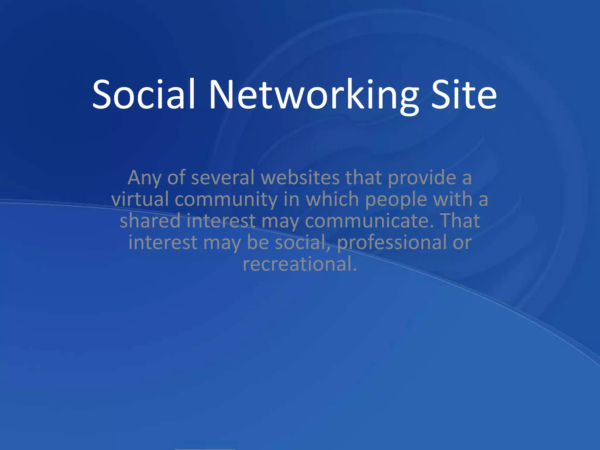 Social Networking SiteAny of several websites that provide a virtual community in which people with a shared interest may communicate. That interest may be social, professional or recreational. 