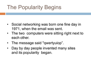 The Popularity Begins
• Social networking was born one fine day in
1971, when the email was sent.
• The two computers were sitting right next to
each other.
• The message said "qwertyuiop”.
• Day by day people invented many sites
and its popularity began.
 