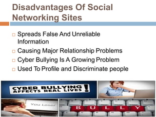 Disadvantages Of Social
Networking Sites
 Spreads False And Unreliable
Information
 Causing Major Relationship Problems
 Cyber Bullying Is A Growing Problem
 Used To Profile and Discriminate people
 The Addiction Is Real
 