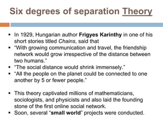 Six degrees of separation Theory
 In 1929, Hungarian author Frigyes Karinthy in one of his
short stories titled Chains, said that
 “With growing communication and travel, the friendship
network would grow irrespective of the distance between
two humans.”
 “The social distance would shrink immensely.”
 “All the people on the planet could be connected to one
another by 5 or fewer people.”
 This theory captivated millions of mathematicians,
sociologists, and physicists and also laid the founding
stone of the first online social network.
 Soon, several “small world” projects were conducted.
 