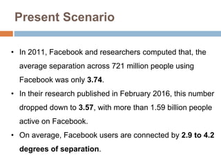 Present Scenario
• In 2011, Facebook and researchers computed that, the
average separation across 721 million people using
Facebook was only 3.74.
• In their research published in February 2016, this number
dropped down to 3.57, with more than 1.59 billion people
active on Facebook.
• On average, Facebook users are connected by 2.9 to 4.2
degrees of separation.
 