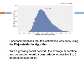 • Facebook mentions that this estimation was done using
the Flajolet–Martin algorithm.
• With a growing social network, the average separation
and connection would soon reduce to possibly 2 to 3
degrees of separation.
 