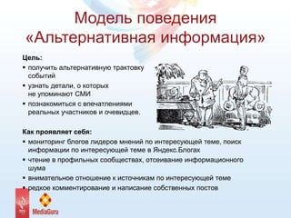 Модель поведения
«Альтернативная информация»
Цель:
 получить альтернативную трактовку
событий
 узнать детали, о которых
не упоминают СМИ
 познакомиться с впечатлениями
реальных участников и очевидцев.
Как проявляет себя:
 мониторинг блогов лидеров мнений по интересующей теме, поиск
информации по интересующей теме в Яндекс.Блогах
 чтение в профильных сообществах, отсеивание информационного
шума
 внимательное отношение к источникам по интересующей теме
 редкое комментирование и написание собственных постов
 