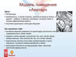 Модель поведения
«Аватар»Цель:
 PR блогера
 возможность, с одной стороны, научиться хорошо писать, с
другой – собрать и обкатать материал, который ляжет в
основу оффлайновой работы
 изучение аудитории и методов общения
Как проявляет себя:
 активное ведение дневника по одной-двум достаточно четко
определенным и узким темам
 перекос списка друзей: количество тех, кого читает автор,
всегда меньше, чем количество тех, кто читает автора
 практически полное отсутствие комментариев в чужих
журналах, активное комментирование в своем
 мониторинг блогов по интересующей теме, неполное
прочтение френд-ленты
 