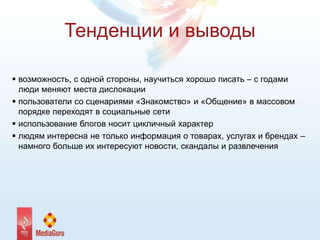 Тенденции и выводы
 возможность, с одной стороны, научиться хорошо писать – с годами
люди меняют места дислокации
 пользователи со сценариями «Знакомство» и «Общение» в массовом
порядке переходят в социальные сети
 использование блогов носит цикличный характер
 людям интересна не только информация о товарах, услугах и брендах –
намного больше их интересуют новости, скандалы и развлечения
 