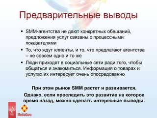 Предварительные выводы
 SMM-агентства не дают конкретных обещаний,
предложения услуг связаны с процессными
показателями
 То, что ждут клиенты, и то, что предлагают агентства
– не совсем одно и то же
 Люди приходят в социальные сети ради того, чтобы
общаться и знакомиться. Информация о товарах и
услугах их интересует очень опосредованно
При этом рынок SMM растет и развивается.
Однако, если проследить это развитие на которое
время назад, можно сделать интересные выводы.
 
