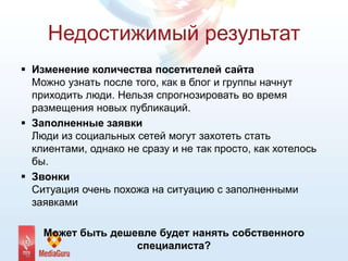 Недостижимый результат
 Изменение количества посетителей сайта
Можно узнать после того, как в блог и группы начнут
приходить люди. Нельзя спрогнозировать во время
размещения новых публикаций.
 Заполненные заявки
Люди из социальных сетей могут захотеть стать
клиентами, однако не сразу и не так просто, как хотелось
бы.
 Звонки
Ситуация очень похожа на ситуацию с заполненными
заявками
Может быть дешевле будет нанять собственного
специалиста?
 
