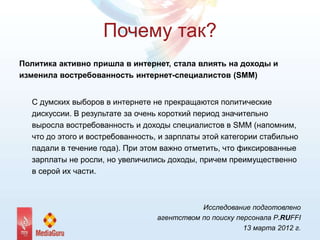 Почему так?
Политика активно пришла в интернет, стала влиять на доходы и
изменила востребованность интернет-специалистов (SMM)
С думских выборов в интернете не прекращаются политические
дискуссии. В результате за очень короткий период значительно
выросла востребованность и доходы специалистов в SMM (напомним,
что до этого и востребованность, и зарплаты этой категории стабильно
падали в течение года). При этом важно отметить, что фиксированные
зарплаты не росли, но увеличились доходы, причем преимущественно
в серой их части.
Исследование подготовлено
агентством по поиску персонала P.RUFFI
13 марта 2012 г.
 