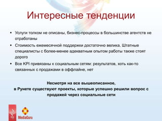 Интересные тенденции
 Услуги толком не описаны, бизнес-процессы в большинстве агентств не
отработаны
 Стоимость ежемесячной поддержки достаточно велика. Штатные
специалисты с более-менее адекватным опытом работы также стоят
дорого
 Все KPI привязаны к социальным сетям: результатов, хоть как-то
связанных с продажами в оффлайне, нет
Несмотря на все вышеописанное,
в Рунете существуют проекты, которые успешно решили вопрос с
продажей через социальные сети
 