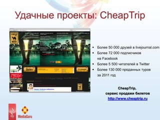Удачные проекты: CheapTrip
 Более 50 000 друзей в livejournal.com
 Более 72 000 подписчиков
на Facebook
 Более 5 500 читателей в Twitter
 Более 130 000 проданных туров
за 2011 год
CheapTrip,
сервис продажи билетов
http://www.cheaptrip.ru
 