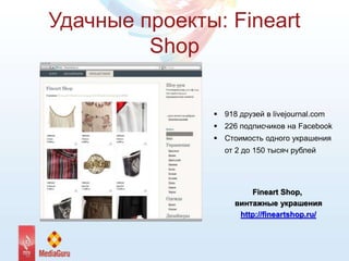 Удачные проекты: Fineart
Shop
 918 друзей в livejournal.com
 226 подписчиков на Facebook
 Стоимость одного украшения
от 2 до 150 тысяч рублей
Fineart Shop,
винтажные украшения
http://fineartshop.ru/
 