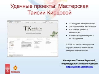Удачные проекты: Мастерская
Таисии Кирцовой
 2220 друзей в livejournal.com
 250 подписчиков на Facebook
 530 членов группы в
«Вконтакте»
 Стоимость одной покупки –
от 1000 рублей
С 2008 по 2010 гг. все продажи
осуществлялись только через
аккаунт в livejournal.com
Мастерская Таисии Кирцовой,
индивидуальный пошив одежды
http://www.tk-vestiario.ru/
 