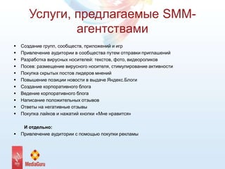 Услуги, предлагаемые SMM-
агентствами
 Создание групп, сообществ, приложений и игр
 Привлечение аудитории в сообщества путем отправки приглашений
 Разработка вирусных носителей: текстов, фото, видеороликов
 Посев: размещение вирусного носителя, стимулирование активности
 Покупка скрытых постов лидеров мнений
 Повышение позиции новости в выдаче Яндекс.Блоги
 Создание корпоративного блога
 Ведение корпоративного блога
 Написание положительных отзывов
 Ответы на негативные отзывы
 Покупка лайков и нажатий кнопки «Мне нравится»
И отдельно:
 Привлечение аудитории с помощью покупки рекламы
 