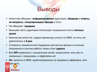 Выводы
 Агентства обещают: информирование аудитории, общение и ответы
на вопросы, популяризацию бренда в Сети
 Не обещают: продажи
 Большая часть аудитории использует социальные сети в личных
целях
 Количество агентств, предоставляющих услуги по SMM, за пять лет
увеличилось в 8 раз
 Стоимость ежемесячной поддержки достаточно велика и штатные
специалисты опытом работы также стоят дорого
 Все KPI привязаны к социальным сетям: результатов, хоть как-то
связанных с продажами, в оффлайне нет
 Но: проекты в SMM, ориентированные на продажи в оффлайне, все-
таки есть
 
