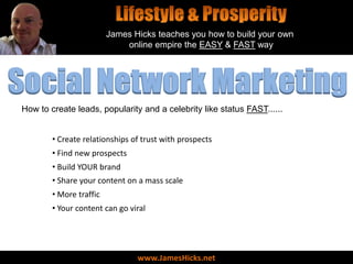 James Hicks teaches you how to build your own
                             online empire the EASY & FAST way




Social Network Marketing
How to create leads, popularity and a celebrity like status FAST......


        • Create relationships of trust with prospects
        • Find new prospects
        • Build YOUR brand
        • Share your content on a mass scale
        • More traffic
        • Your content can go viral




                                www.JamesHicks.net
 