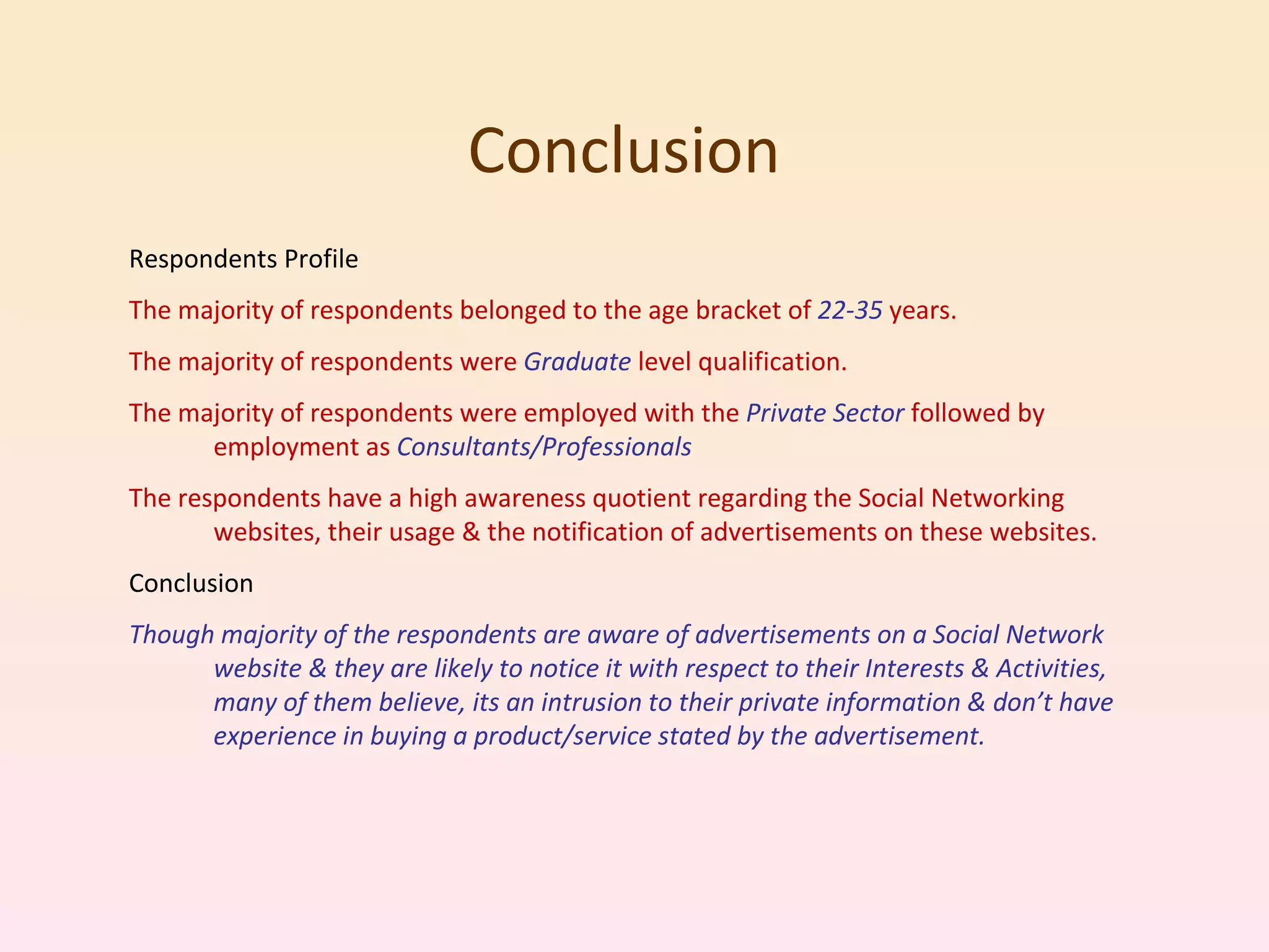 Conclusion Respondents Profile The majority of respondents belonged to the age bracket of  22-35  years. The majority of respondents were  Graduate  level qualification. The majority of respondents were employed with the  Private Sector  followed by employment as  Consultants/Professionals The respondents have a high awareness quotient regarding the Social Networking websites, their usage & the notification of advertisements on these websites. Conclusion Though majority of the respondents are aware of advertisements on a Social Network website & they are likely to notice it with respect to their Interests & Activities, many of them believe, its an intrusion to their private information & don’t have experience in buying a product/service stated by the advertisement. 