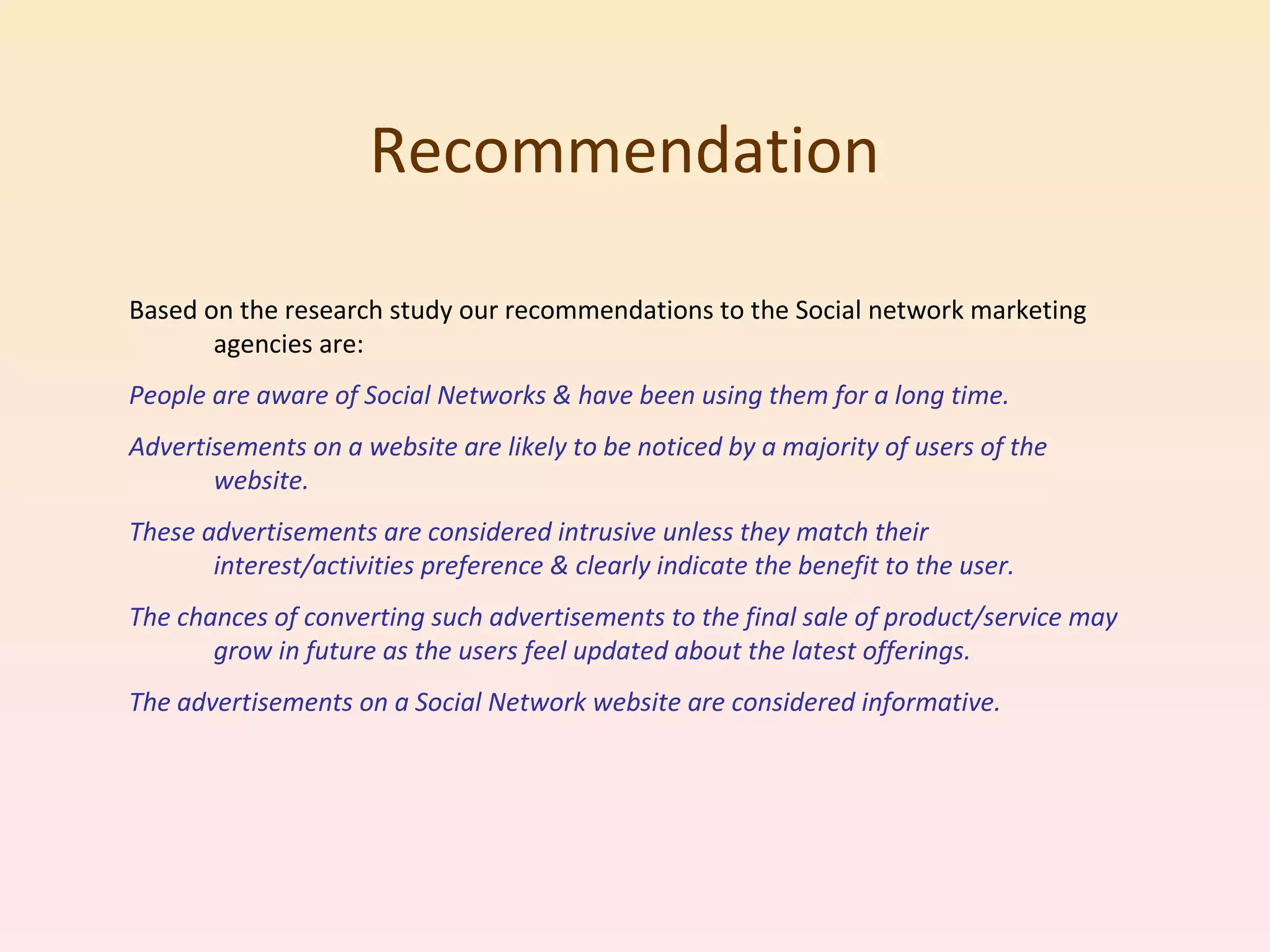 Recommendation Based on the research study our recommendations to the Social network marketing agencies are: People are aware of Social Networks & have been using them for a long time. Advertisements on a website are likely to be noticed by a majority of users of the website. These advertisements are considered intrusive unless they match their interest/activities preference & clearly indicate the benefit to the user. The chances of converting such advertisements to the final sale of product/service may grow in future as the users feel updated about the latest offerings. The advertisements on a Social Network website are considered informative. 