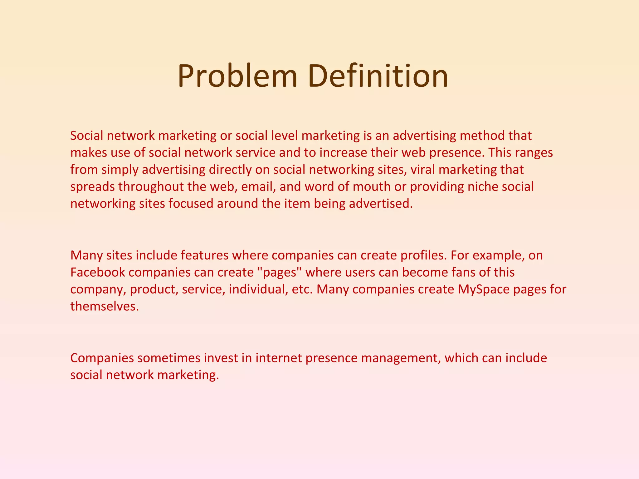 Problem Definition  Social network marketing or social level marketing is an advertising method that makes use of social network service and to increase their web presence. This ranges from simply advertising directly on social networking sites, viral marketing that spreads throughout the web, email, and word of mouth or providing niche social networking sites focused around the item being advertised. Many sites include features where companies can create profiles. For example, on Facebook companies can create &quot;pages&quot; where users can become fans of this company, product, service, individual, etc. Many companies create MySpace pages for themselves. Companies sometimes invest in internet presence management, which can include social network marketing. 