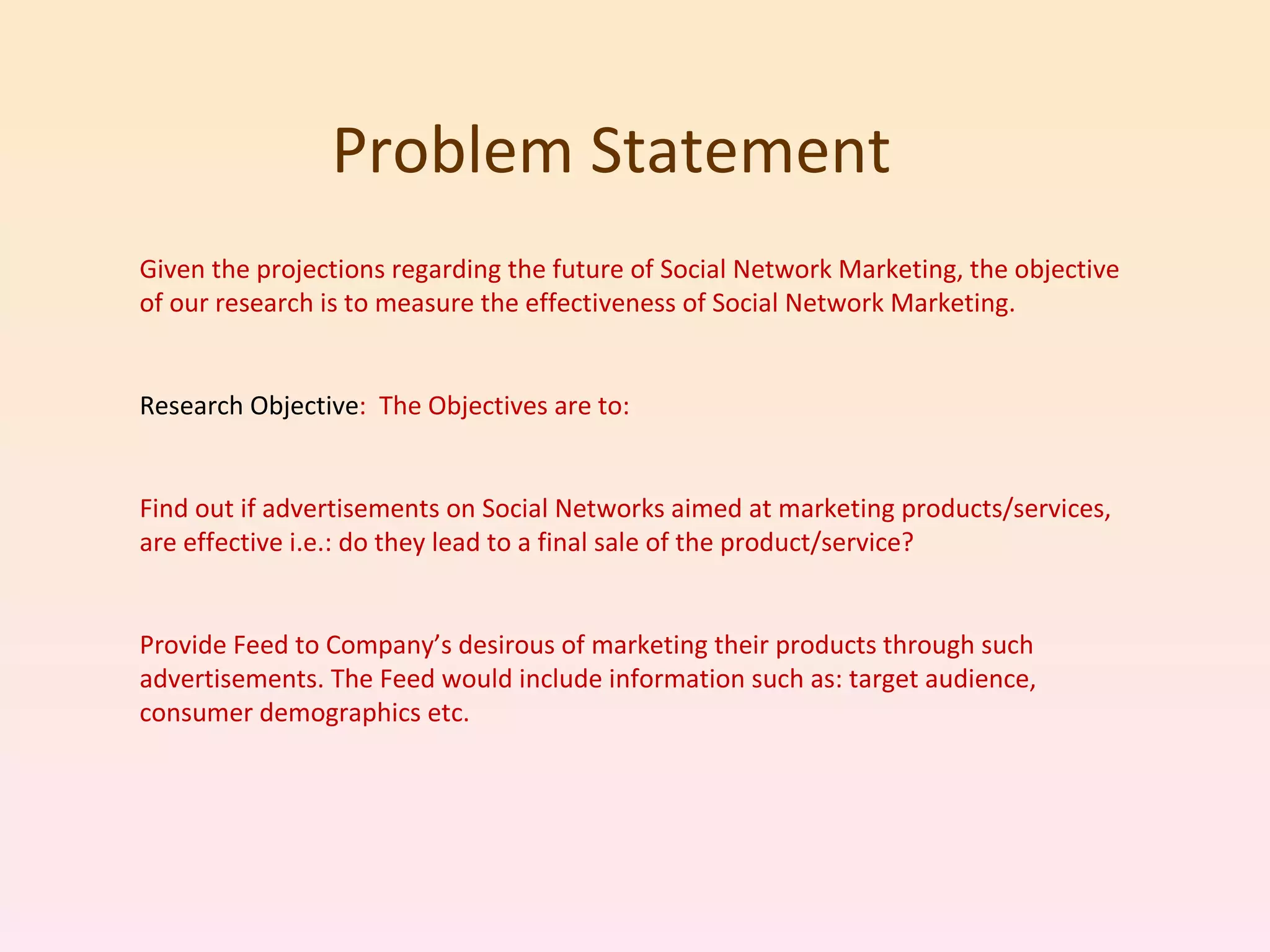 Problem Statement  Given the projections regarding the future of Social Network Marketing, the objective of our research is to measure the effectiveness of Social Network Marketing. Research Objective :  The Objectives are to: Find out if advertisements on Social Networks aimed at marketing products/services, are effective i.e.: do they lead to a final sale of the product/service? Provide Feed to Company’s desirous of marketing their products through such advertisements. The Feed would include information such as: target audience, consumer demographics etc. 
