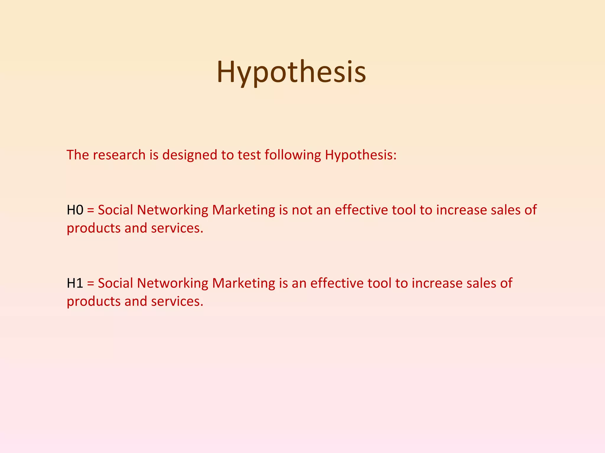 Hypothesis  The research is designed to test following Hypothesis: H0  = Social Networking Marketing is not an effective tool to increase sales of products and services. H1  = Social Networking Marketing is an effective tool to increase sales of products and services. 