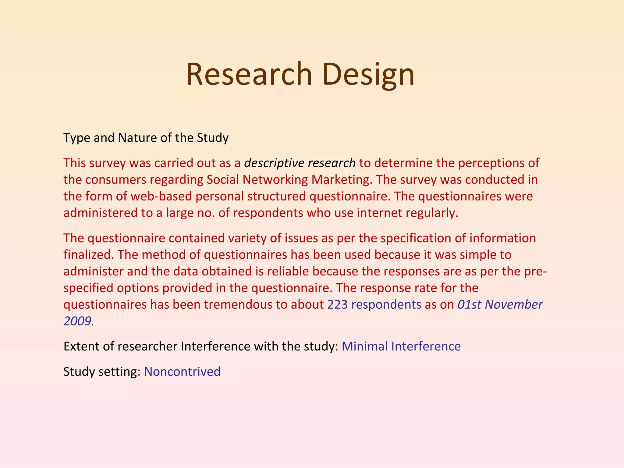 Research Design  Type and Nature of the Study This survey was carried out as a  descriptive research  to determine the perceptions of the consumers regarding Social Networking Marketing. The survey was conducted in the form of web-based personal structured questionnaire. The questionnaires were administered to a large no. of respondents who use internet regularly.  The questionnaire contained variety of issues as per the specification of information finalized. The method of questionnaires has been used because it was simple to administer and the data obtained is reliable because the responses are as per the pre-specified options provided in the questionnaire. The response rate for the questionnaires has been tremendous to about  223 respondents  as on  01st November 2009. Extent of researcher Interference with the study :  Minimal Interference Study setting :  Noncontrived 