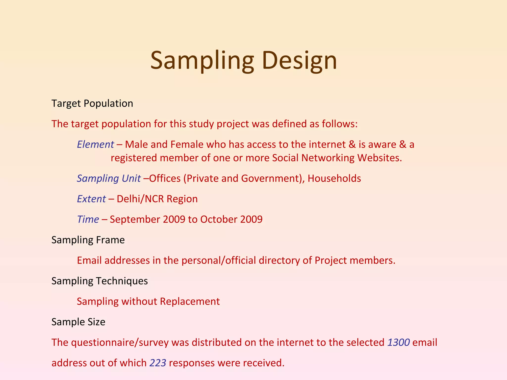 Sampling Design  Target Population The target population for this study project was defined as follows: Element  – Male and Female who has access to the internet & is aware & a  registered member of one or more Social Networking Websites. Sampling Unit  –Offices (Private and Government), Households Extent  – Delhi/NCR Region Time  – September 2009 to October 2009 Sampling Frame Email addresses in the personal/official directory of Project members. Sampling Techniques Sampling without Replacement Sample Size The questionnaire/survey was distributed on the internet to the selected  1300  email address out of which  223  responses were received. 