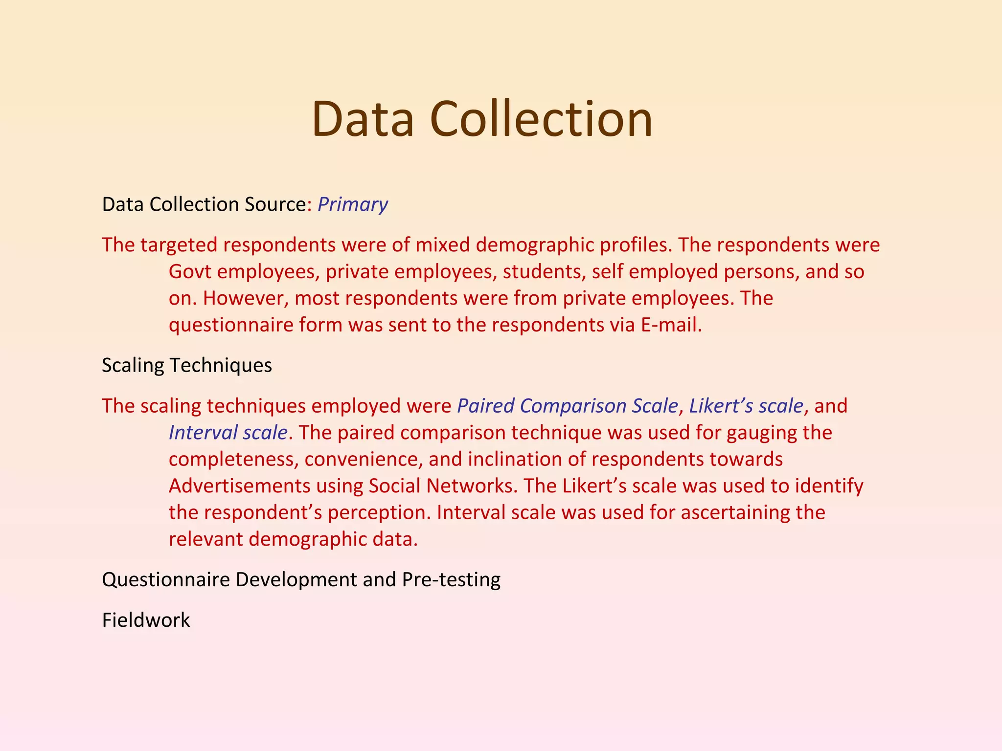 Data Collection  Data Collection Source :  Primary The targeted respondents were of mixed demographic profiles. The respondents were Govt employees, private employees, students, self employed persons, and so on. However, most respondents were from private employees. The questionnaire form was sent to the respondents via E-mail. Scaling Techniques The scaling techniques employed were  Paired Comparison Scale ,  Likert’s scale , and  Interval scale . The paired comparison technique was used for gauging the completeness, convenience, and inclination of respondents towards Advertisements using Social Networks. The Likert’s scale was used to identify the respondent’s perception. Interval scale was used for ascertaining the relevant demographic data. Questionnaire Development and Pre-testing Fieldwork 