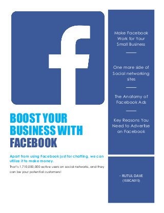 BOOST YOUR
BUSINESS WITH
FACEBOOK
Apart from using Facebook just for chatting, we can
utilize it to make money.
That’s 1,710,000,000 active users on social networks, and they
can be your potential customers!
Make Facebook
Work for Your
Small Business
One more side of
Social networking
sites
The Anatomy of
Facebook Ads
Key Reasons You
Need to Advertise
on Facebook
- RUTUL DAVE
(15BCA015)
 