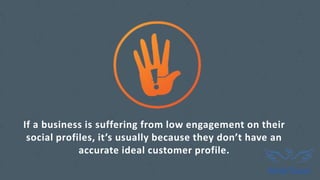 If a business is suffering from low engagement on their
social profiles, it’s usually because they don’t have an
accurate ideal customer profile.
 