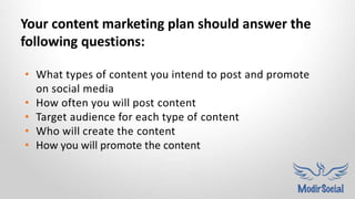 • What types of content you intend to post and promote
on social media
• How often you will post content
• Target audience for each type of content
• Who will create the content
• How you will promote the content
Your content marketing plan should answer the
following questions:
 