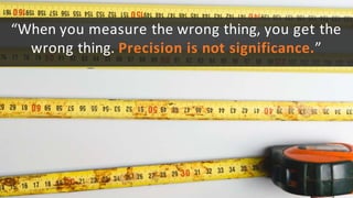 “When you measure the wrong thing, you get the
wrong thing. Precision is not significance.”
 