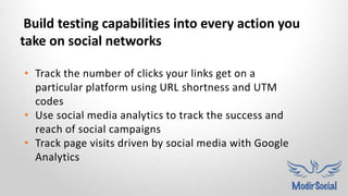 • Track the number of clicks your links get on a
particular platform using URL shortness and UTM
codes
• Use social media analytics to track the success and
reach of social campaigns
• Track page visits driven by social media with Google
Analytics
Build testing capabilities into every action you
take on social networks
 