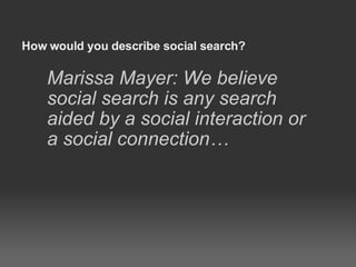 How would you describe social search? Marissa Mayer: We believe social search is any search aided by a social interaction or a social connection… 