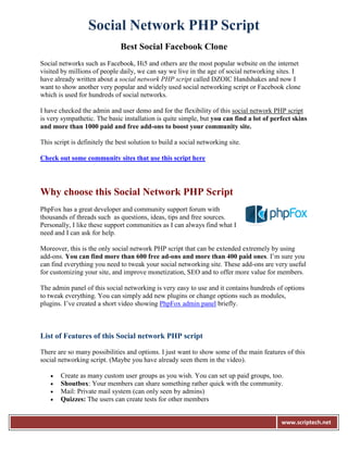 Social Network PHP Script
                               Best Social Facebook Clone
Social networks such as Facebook, Hi5 and others are the most popular website on the internet
visited by millions of people daily, we can say we live in the age of social networking sites. I
have already written about a social network PHP script called DZOIC Handshakes and now I
want to show another very popular and widely used social networking script or Facebook clone
which is used for hundreds of social networks.

I have checked the admin and user demo and for the flexibility of this social network PHP script
is very sympathetic. The basic installation is quite simple, but you can find a lot of perfect skins
and more than 1000 paid and free add-ons to boost your community site.

This script is definitely the best solution to build a social networking site.

Check out some community sites that use this script here




Why choose this Social Network PHP Script
PhpFox has a great developer and community support forum with
thousands of threads such as questions, ideas, tips and free sources.
Personally, I like these support communities as I can always find what I
need and I can ask for help.

Moreover, this is the only social network PHP script that can be extended extremely by using
add-ons. You can find more than 600 free ad-ons and more than 400 paid ones. I’m sure you
can find everything you need to tweak your social networking site. These add-ons are very useful
for customizing your site, and improve monetization, SEO and to offer more value for members.

The admin panel of this social networking is very easy to use and it contains hundreds of options
to tweak everything. You can simply add new plugins or change options such as modules,
plugins. I’ve created a short video showing PhpFox admin panel briefly.



List of Features of this Social network PHP script

There are so many possibilities and options. I just want to show some of the main features of this
social networking script. (Maybe you have already seen them in the video).

      Create as many custom user groups as you wish. You can set up paid groups, too.
      Shoutbox: Your members can share something rather quick with the community.
      Mail: Private mail system (can only seen by admins)
      Quizzes: The users can create tests for other members


                                                                                          www.scriptech.net
 