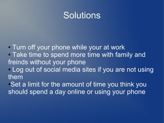 Solutions

Turn off your phone while your at work
● Take time to spend more time with family and
freinds without your phone
● Log out of social media sites if you are not using
them
●Set a limit for the amount of time you think you
should spend a day online or using your phone
●

 