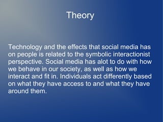 Theory

Technology and the effects that social media has
on people is related to the symbolic interactionist
perspective. Social media has alot to do with how
we behave in our society, as well as how we
interact and fit in. Individuals act differently based
on what they have access to and what they have
around them.

 