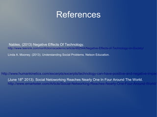 References

Nables, (2013) Negative Effects Of Technology.
http://www.teenink.com/nonfiction/academic/article/482544/Negative-Effects-of-Technology-on-Society/
Linda A. Mooney. (2013). Understanding Social Problems. Nelson Education.

http://www.humankinetics.com/excerpts/excerpts/technology-can-have-positive-and-negative-impac

(June 18th 2013). Social Netoworking Reaches Nearly One In Four Around The World.
http://www.emarketer.com/Article/Social-Networking-Reaches-Nearly-One-Four-Around-World/1

 