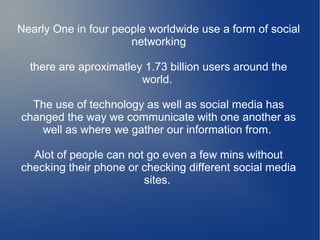 Nearly One in four people worldwide use a form of social
networking
there are aproximatley 1.73 billion users around the
world.
The use of technology as well as social media has
changed the way we communicate with one another as
well as where we gather our information from.
Alot of people can not go even a few mins without
checking their phone or checking different social media
sites.

 