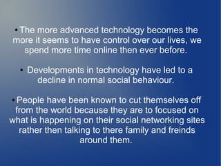 The more advanced technology becomes the
more it seems to have control over our lives, we
spend more time online then ever before.
●

●

Developments in technology have led to a
decline in normal social behaviour.

People have been known to cut themselves off
from the world because they are to focused on
what is happening on their social networking sites
rather then talking to there family and freinds
around them.
●

 
