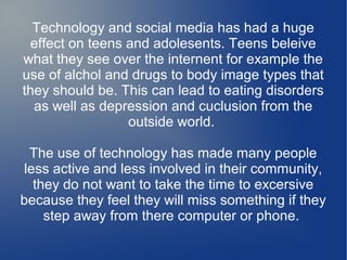 Technology and social media has had a huge
effect on teens and adolesents. Teens beleive
what they see over the internent for example the
use of alchol and drugs to body image types that
they should be. This can lead to eating disorders
as well as depression and cuclusion from the
outside world.
The use of technology has made many people
less active and less involved in their community,
they do not want to take the time to excersive
because they feel they will miss something if they
step away from there computer or phone.

 