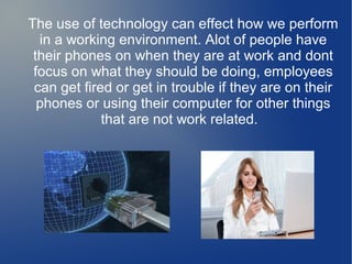 The use of technology can effect how we perform
in a working environment. Alot of people have
their phones on when they are at work and dont
focus on what they should be doing, employees
can get fired or get in trouble if they are on their
phones or using their computer for other things
that are not work related.

 