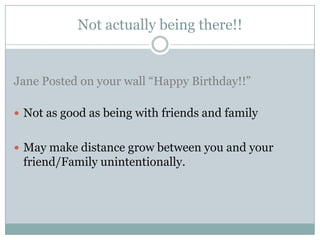 Not actually being there!!


Jane Posted on your wall “Happy Birthday!!”

 Not as good as being with friends and family


 May make distance grow between you and your
 friend/Family unintentionally.
 