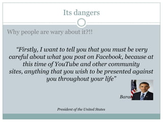 Its dangers

Why people are wary about it?!!

   “Firstly, I want to tell you that you must be very
careful about what you post on Facebook, because at
      this time of YouTube and other community
sites, anything that you wish to be presented against
                you throughout your life”

                                                   Barack Obama

                  President of the United States
 