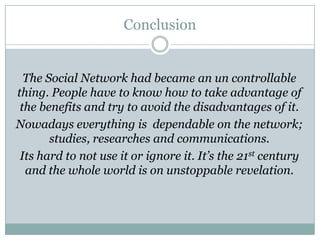 Conclusion


  The Social Network had became an un controllable
thing. People have to know how to take advantage of
 the benefits and try to avoid the disadvantages of it.
Nowadays everything is dependable on the network;
       studies, researches and communications.
 Its hard to not use it or ignore it. It’s the 21st century
  and the whole world is on unstoppable revelation.
 