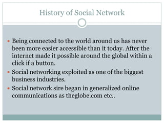 History of Social Network


 Being connected to the world around us has never
  been more easier accessible than it today. After the
  internet made it possible around the global within a
  click if a button.
 Social networking exploited as one of the biggest
  business industries.
 Social network sire began in generalized online
  communications as theglobe.com etc..
 