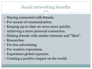 Social networking benefits

 Staying connected with friends.
 For means of communication.
 Keeping up-to-date on news more quickly.
 Achieving a more personal connection.
 Making friends with similar interests and "likes".
 Researches.
 For free advertising.
 For creative expression.
 Experience global exposure.
 Creating a positive impact on the world.
 