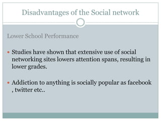 Disadvantages of the Social network


Lower School Performance

 Studies have shown that extensive use of social
 networking sites lowers attention spans, resulting in
 lower grades.

 Addiction to anything is socially popular as facebook
 , twitter etc..
 