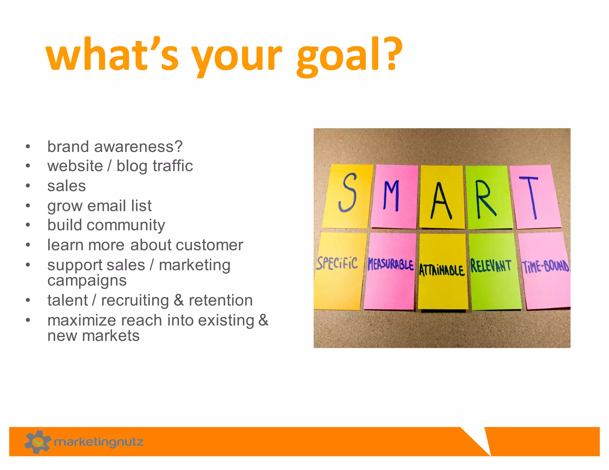 • brand  awareness?
• website  /  blog  traffic
• sales
• grow  email  list
• build  community  
• learn  more  about  customer
• support  sales  /  marketing  
campaigns
• talent  /  recruiting  &  retention
• maximize  reach  into  existing  &  
new  markets  
what’s	
  your	
  goal?	
  
 