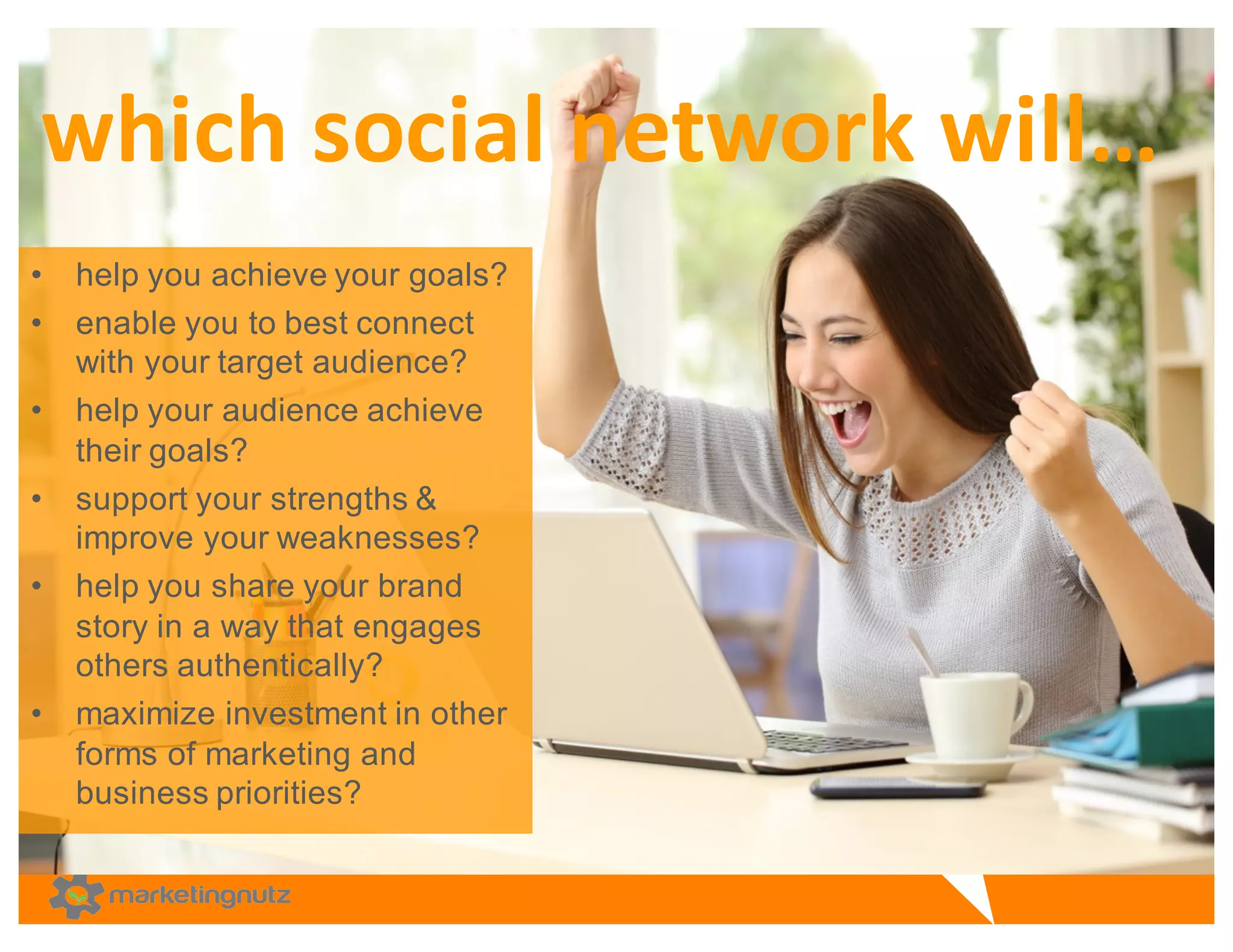 • help  you  achieve  your  goals?
• enable  you  to  best  connect  
with  your  target  audience?  
• help  your  audience  achieve  
their  goals?  
• support  your  strengths  &  
improve  your  weaknesses?  
• help  you  share  your  brand  
story  in  a  way  that  engages  
others  authentically?  
• maximize  investment  in  other  
forms  of  marketing  and  
business  priorities?
which	
  social	
  network	
  will…
 