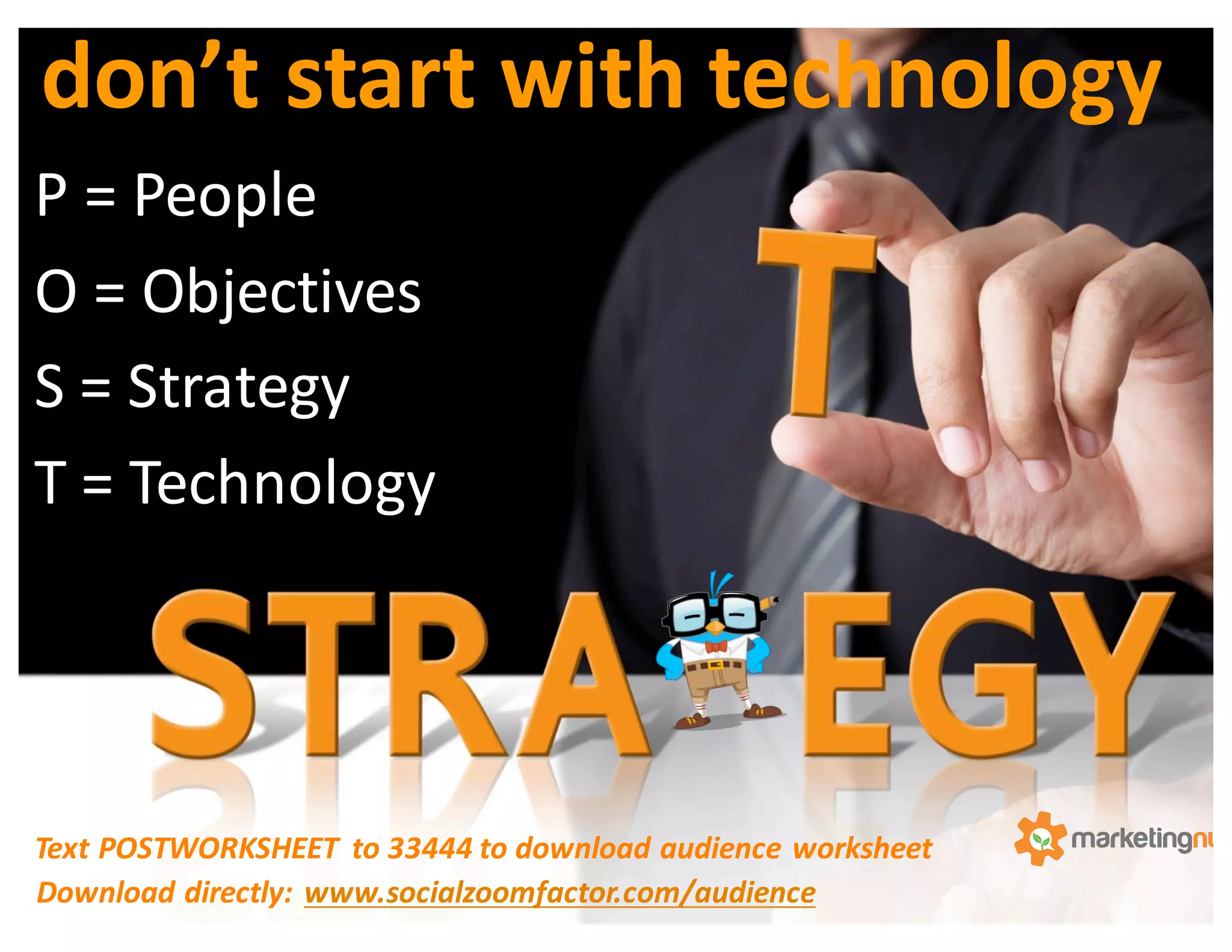 P	
  =	
  People	
  
O	
  =	
  Objectives	
  
S	
  =	
  Strategy	
  
T	
  =	
  Technology	
  
don’t	
  start	
  with	
  technology
Text	
  POSTWORKSHEET	
   to	
  33444	
  to	
  download	
  audience	
  worksheet	
  
Download	
  directly:	
  www.socialzoomfactor.com/audience
 